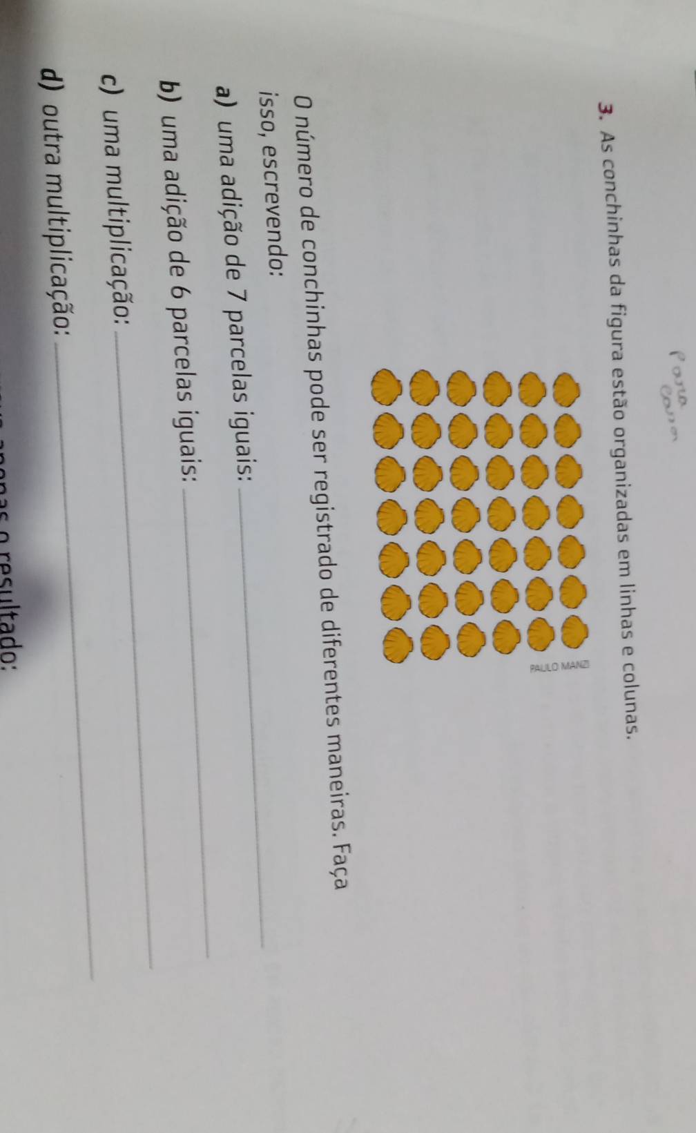 As conchinhas da figura estão organizadas em linhas e colunas. 
O número de conchinhas pode ser registrado de diferentes maneiras. Faça 
isso, escrevendo: 
a) uma adição de 7 parcelas iguais: 
_ 
b) uma adição de 6 parcelas iguais: 
_ 
_ 
) uma multiplicação: 
_ 
d) outra multiplicação: