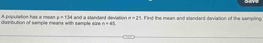 save 
A population has a mean mu =134 and a standard deviation sigma =21. Find the mean and standard deviation of the sampling 
distribution of sample means with sample size n=45.