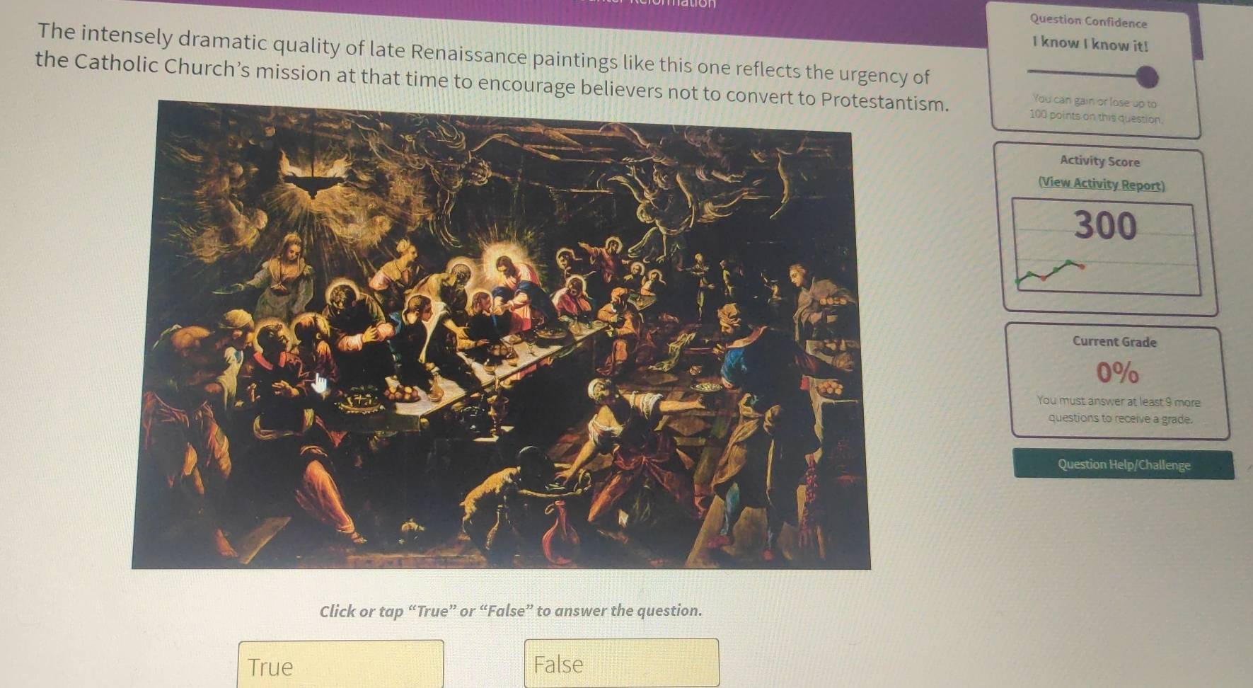 Question Confidence
I know I know it!
The intensely dramatic quality of late Renaissance paintings like this one reflects the urgency of
the Catholic Church’s mission at that time to encourage belitism. 100 points on this question.
You can gain or lose up to
Activity Score
(View Activity Report)
300
Current Grade
0%
You must answer at least 9 more
questions to receive a grade.
Question Help/Challenge
Click or tap “True” or “False” to answer the question.
True False