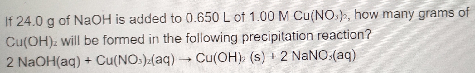 If 24.0 g of NaOH is added to 0.650 L of 1. 10 M Cu(NO_3)_2 , how many grams of
Cu(OH)_2 will be formed in the following precipitation reaction?
2NaOH(aq)+Cu(NO_3)_2(aq)to Cu(OH)_2(s)+2NaNO_3(aq)