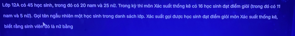 Lớp 12A có 45 học sinh, trong đó có 20 nam và 25 nữ. Trong kỳ thi môn Xác suất thống kê có 16 học sinh đạt điểm giỏi (trong đó có 11
nam và 5 nữ). Gọi tên ngẫu nhiên một học sinh trong danh sách lớp. Xác suất gọi được học sinh đạt điểm giỏi môn Xác suất thống kê, 
biết rằng sinh viên đó là nữ bằng