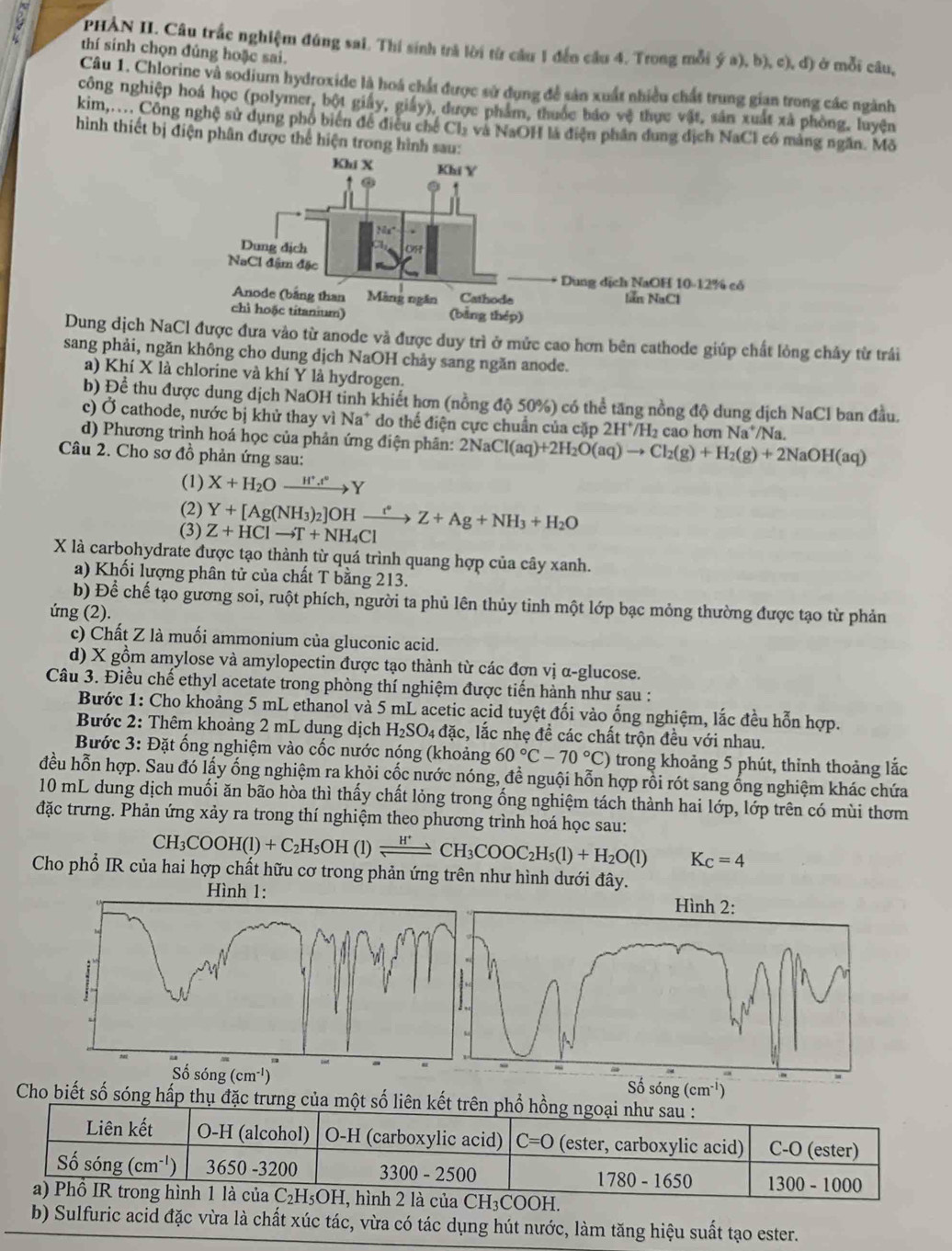 PHẢN II. Câu trắc nghiệm đúng sai. Thí sinh trả lời từ cầu 1 đến câu 4. Trong mỗi  ở mỗi câu,
thí sinh chọn đủng hoặc sai.
 (a),b),c),d)
Câu 1. Chlorine và sodium hydroxide là hoá chất được sử dụng để sản xuất nhiều chất trung gian trong các ngành
công nghiệp hoá học (polymer, bột giáy, giấy), được phẩm, thuốc báo vệ thực vật, sản xuất xã phòng, luyện
kim,.... Công nghệ sử dụng phố biến để điều chế Cl_2 và NaOH là điện phân dung dịch NaCl có màng ngăn. Mô
hình thiết bị điện phân được thể hiện trong hình sa
Dung dịch NaCl được đưa vào từ anode và được duy trì ở mức cao hơn bên cathode giúp chất lỏng chảy từ trái
sang phải, ngăn không cho dung dịch NaOH chảy sang ngăn anode.
a) Khí X là chlorine và khí Y là hydrogen.
b) Để thu được dung dịch NaOH tinh khiết hơn (nồng độ 50%) có thể tăng nồng độ dung dịch NaCl ban đầu.
c) Ở cathode, nước bị khử thay vì Na* do thể điện cực chuẩn của cặp 2H*H₂ cao hơn Na /Na.
d) Phương trình hoá học của phản ứng điện phân: 2NaCl(aq)+2H_2O(aq)to Cl_2(g)+H_2(g)+2NaOH(aq)
Câu 2. Cho sơ đồ phản ứng sau:
(1) X+H_2Oxrightarrow H^+.t°Y
(2)
(3) Z+HClto T+NH_4Cl Y+[Ag(NH_3)_2]OHxrightarrow i^*Z+Ag+NH_3+H_2O
X là carbohydrate được tạo thành từ quá trình quang hợp của cây xanh.
a) Khối lượng phân tử của chất T bằng 213.
b) Để chế tạo gương soi, ruột phích, người ta phủ lên thủy tinh một lớp bạc mỏng thường được tạo từ phản
ứng (2).
c) Chất Z là muối ammonium của gluconic acid.
d) X gồm amylose và amylopectin được tạo thành từ các đơn vị α-glucose.
Câu 3. Điều chế ethyl acetate trong phòng thí nghiệm được tiến hành như sau :
Bước 1: Cho khoảng 5 mL ethanol và 5 mL acetic acid tuyệt đối vào ống nghiệm, lắc đều hỗn hợp.
Bước 2: Thêm khoảng 2 mL dung dịch H_2SO_4 đặc, lắc nhẹ đề các chất trộn đều với nhau.
Bước 3: Đặt ống nghiệm vào cốc nước nóng (khoảng 60°C-70°C) trong khoảng 5 phút, thỉnh thoảng lắc
đều hỗn hợp. Sau đó lấy ống nghiệm ra khỏi cốc nước nóng, đề nguội hỗn hợp rồi rót sang ống nghiệm khác chứa
10 mL dung dịch muối ăn bão hòa thì thấy chất lỏng trong ống nghiệm tách thành hai lớp, lớp trên có mùi thơm
đặc trưng. Phản ứng xảy ra trong thí nghiệm theo phương trình hoá học sau:
CH_3COOH(l)+C_2H_5OH(l)leftharpoons CH_3COOC_2H_5(l)+H_2O(l) K_C=4
Cho phổ IR của hai hợp chất hữu cơ trong phản ứng trên như hình dưới đây.
(cm^(-1))
Số sóng (cm^(-1))
Cho biết số sóng hấp thụ đặc trưng của một số liên kết trên phổ hồng ngoại như sau :
Liên kết O-H (alcohol) O-H (carboxylic acid) C=0 (ester, carboxylic acid) C-O (ester)
Số sóng (cm^(-1)) 3650 -3200 3300-2500 1780-1650 300-1000
a) Phồ IR trong hình 1 là của C_2H_5OH H, hình 2 là của CH₃COOH.
b) Sulfuric acid đặc vừa là chất xúc tác, vừa có tác dụng hút nước, làm tăng hiệu suất tạo ester.