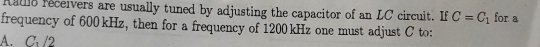 Raulo receivers are usually tuned by adjusting the capacitor of an LC circuit. If C=C_1 for a
frequency of 600 kHz, then for a frequency of 1200 kHz one must adjust C to:
A. C /2