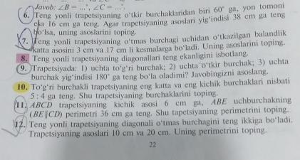 Javob: ∠ B=...^circ , ∠ C=. . 
6. Teng yonli trapetsiyaning o'tkir burchaklaridan biri 60° ga, yon tomoni 
esa 16 cm ga teng. Agar trapetsiyaning asoslari yig indisi 38 cm ga teng 
ho lsa, uning asoslarini toping. 
7. Teng yonli trapetsiyaning o'tmas burchagi uchidan o'tkazilgan balandlik 
katta asosini 3 cm va 17 cm li kesmalarga bo‘ladi. Uning asoslarini toping. 
8. Teng yonli trapetsiyaning diagonallari teng ekanligini isbotlang. 
(9. )Trapetsivada: 1) uchta to‘gári burchak; 2) uchta o‘tkir burchak; 3) uchta 
burchak yig‘indisi 180° ga teng bo‘la oladimi? Javobingizni asoslang. 
10. To*g*ri burchakli trapetsiyaning eng katta va eng kichik burchaklari nisbati
5:4 ga teng. Shu trapetsiyaning burchaklarini toping. 
11. ABCD trapetsiyaning kichik asosi 6 cm ga, ABE uchburchakning 
(BE|CD) perimetri 36 cm ga teng. Shu tapetsiyaning perimetrini toping. 
12. Teng yonli trapetsiyaning diagonali o*tmas burchagini teng ikkiga bo*ladi. 
Trapetsiyaning asoslari 10 cm va 20 cm. Uning perimetrini toping. 
22