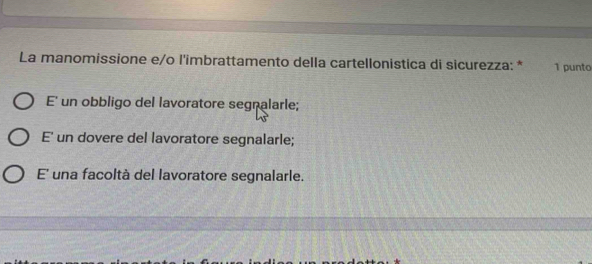 La manomissione e/o l'imbrattamento della cartellonistica di sicurezza: * 1 punto
E' un obbligo del lavoratore segnalarle;
E' un dovere del lavoratore segnalarle;
E' una facoltà del lavoratore segnalarle.