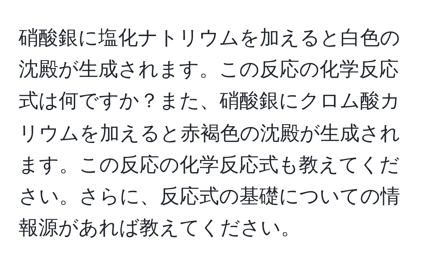 硝酸銀に塩化ナトリウムを加えると白色の沈殿が生成されます。この反応の化学反応式は何ですか？また、硝酸銀にクロム酸カリウムを加えると赤褐色の沈殿が生成されます。この反応の化学反応式も教えてください。さらに、反応式の基礎についての情報源があれば教えてください。