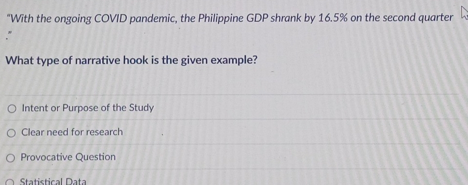 “With the ongoing COVID pandemic, the Philippine GDP shrank by 16.5% on the second quarter
"
What type of narrative hook is the given example?
Intent or Purpose of the Study
Clear need for research
Provocative Question
Statistical Dața