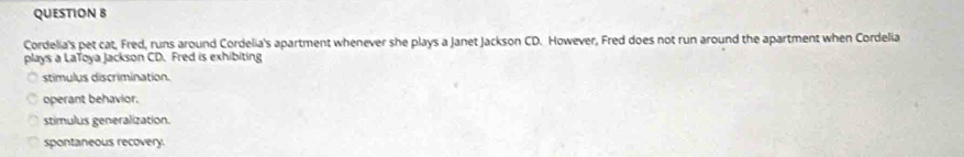 Cordelia's pet cat, Fred, runs around Cordelia's apartment whenever she plays a Janet Jackson CD. However, Fred does not run around the apartment when Cordelia
plays a LaToya Jackson CD. Fred is exhibiting
stimulus discrimination.
operant behavior.
stimulus generalization.
spontaneous recovery.