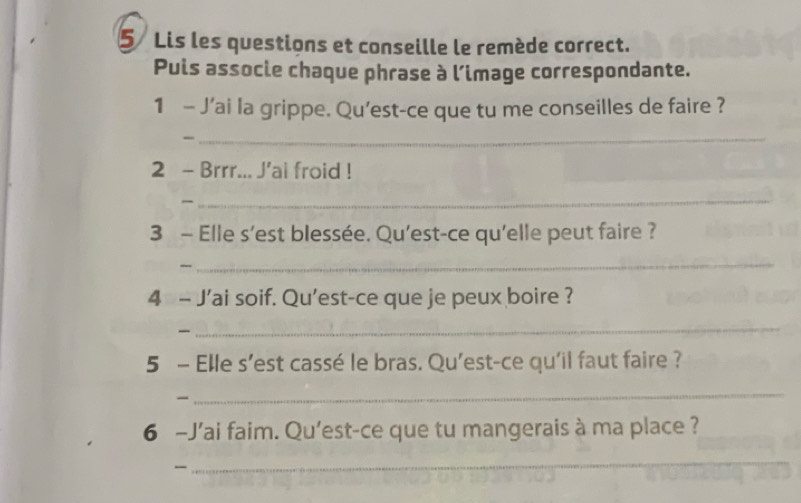 Lis les questions et conseille le remède correct. 
Puis associe chaque phrase à l’image correspondante. 
1 - J’ai la grippe. Qu’est-ce que tu me conseilles de faire ? 
_ 
2 - Brrr... J'ai froid ! 
_ 
3 - Elle s’est blessée. Qu'est-ce qu'elle peut faire ? 
_ 
4 - J’ai soif. Qu'est-ce que je peux boire ? 
_ 
5 - Elle s’est cassé le bras. Qu'est-ce qu'il faut faire ? 
_ 
6 -J'ai faim. Qu'est-ce que tu mangerais à ma place ? 
 
_