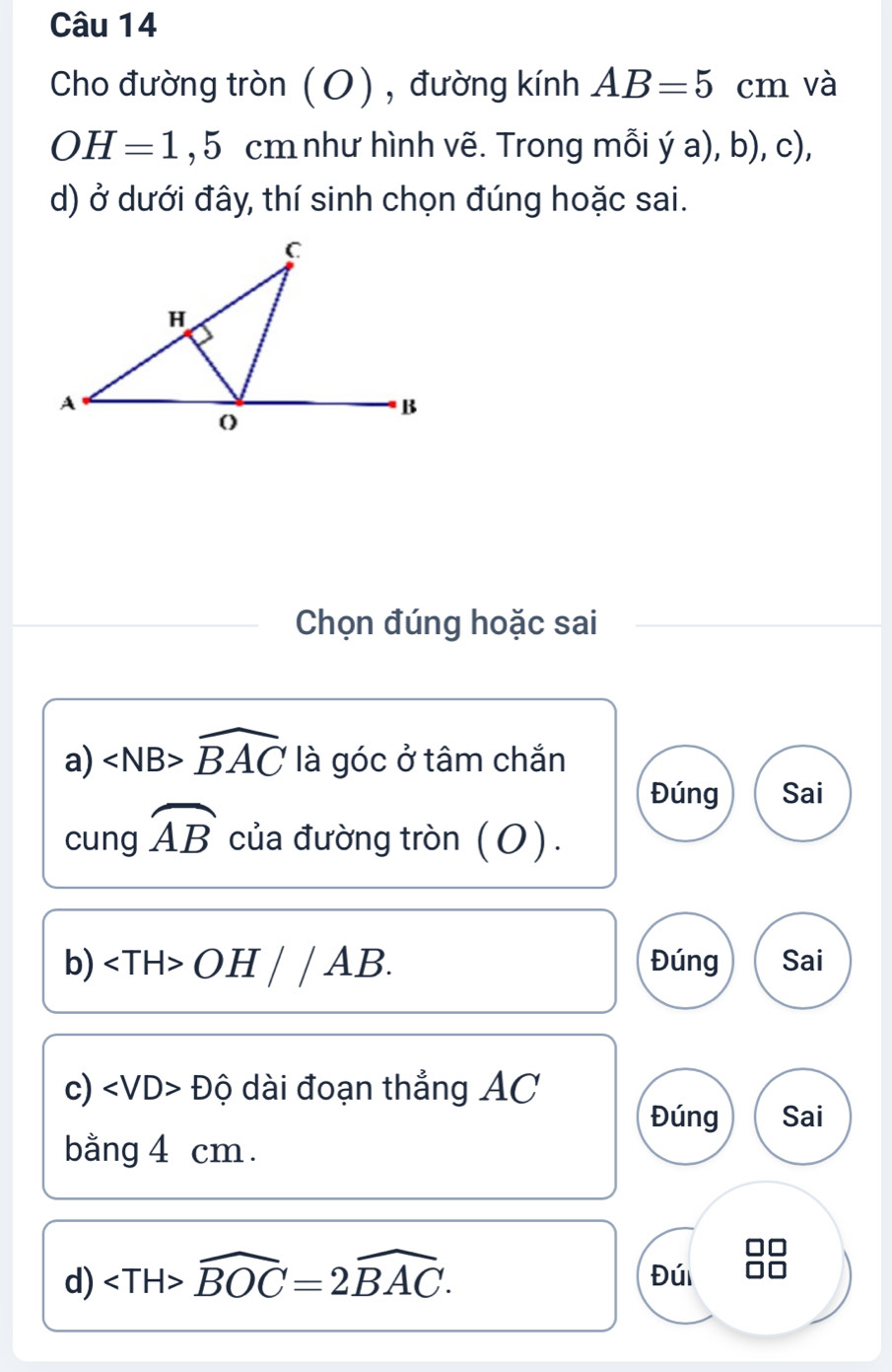 Cho đường tròn (O) , đường kính AB=5cm và
OH=1,5 cm như hình vẽ. Trong mỗi ý a), b), c), 
d) ở dưới đây, thí sinh chọn đúng hoặc sai. 
Chọn đúng hoặc sai 
a) ∠ NB>widehat BAC là góc ở tâm chắn 
Đúng Sai 
cung widehat AB của đường tròn (O). 
b) ∠ TH>OH//AB. Đúng Sai 
c) ∠ VD>Dhat Q dài đoạn thẳng AC
Đúng Sai 
bằng 4 cm. 
d) ∠ TH>widehat BOC=2widehat BAC. 
Đú