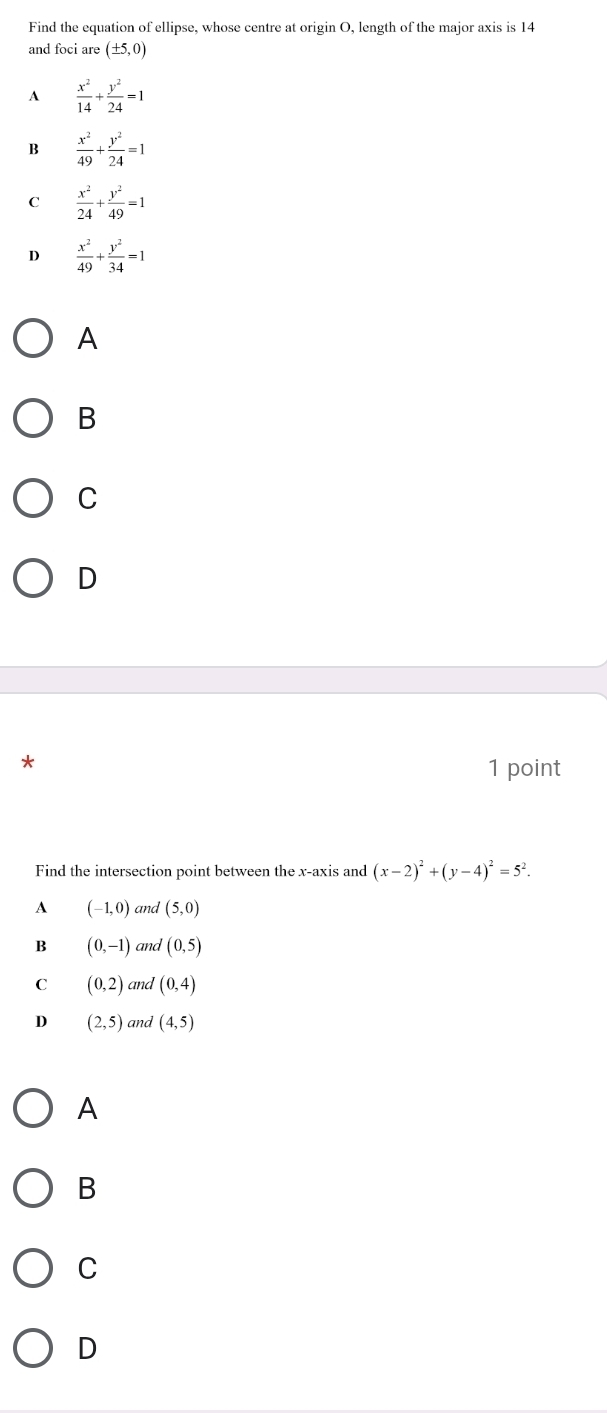 Find the equation of ellipse, whose centre at origin O, length of the major axis is 14
and foci are (± 5,0)
A  x^2/14 + y^2/24 =1
B  x^2/49 + y^2/24 =1
C  x^2/24 + y^2/49 =1
 x^2/49 + y^2/34 =1
A
B
C
D
1 point
Find the intersection point between the x-axis and (x-2)^2+(y-4)^2=5^2.
A (-1,0) and (5,0)
B (0,-1) and (0,5)
C (0,2) and (0,4)
D (2,5) and (4,5)
A
B
C
D