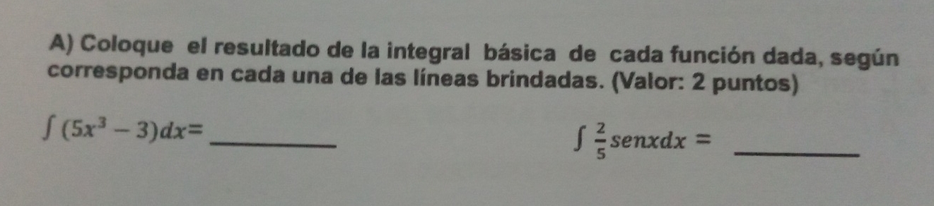 Coloque el resultado de la integral básica de cada función dada, según 
corresponda en cada una de las líneas brindadas. (Valor: 2 puntos) 
_ ∈t (5x^3-3)dx=
_ ∈t  2/5 senxdx=