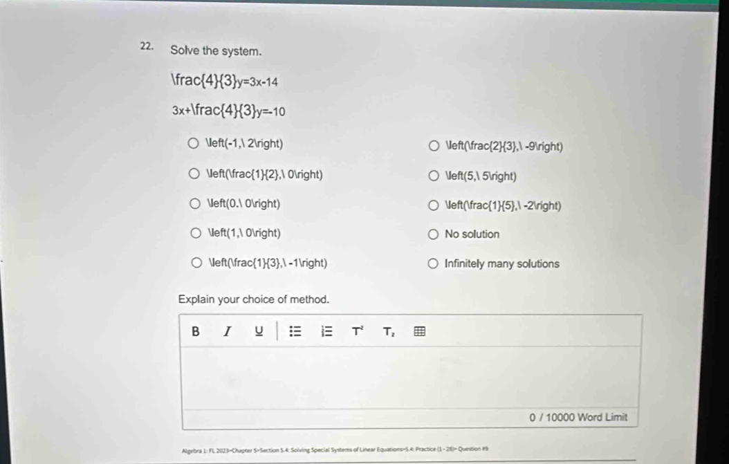 Solve the system.
Ifrac 4  3 y=3x-14
3x+1frac 4  3 y=-10
Veft(-1,12ln ght)
Veft(frac  2  3 , , -9)
Veft(Vfrac 1  2 ,10ln ight)
Veft(5,15ln ght)
Veft(0.10Vight)
Veft(Vrac 1  5 ,1-2ln ght)
Veft(1,10ln ight) No solution
 eft frac  1  3 ,1-1ln ight Infinitely many solutions
Explain your choice of method.
B I U i T^2 T_2
0 / 10000 Word Limit
Algebra 1: FL 2023>Chapter 5×Section 5.4: Solving Special Systems of Linear Equations>5.4: Practice (1-28)> Question 19