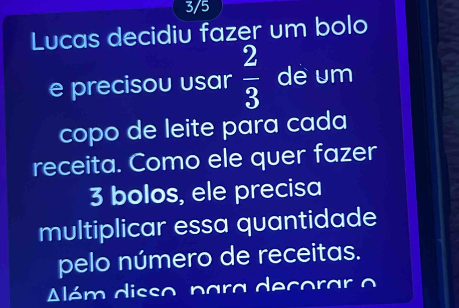 3/5 
Lucas decidiu fazer um bolo 
e precisou usar  2/3  de um 
copo de leite para cada 
receita. Como ele quer fazer
3 bolos, ele precisa 
multiplicar essa quantidade 
pelo número de receitas. 
Além disso para decorar o