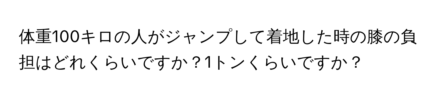 体重100キロの人がジャンプして着地した時の膝の負担はどれくらいですか？1トンくらいですか？