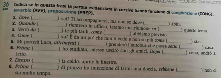 Indica se in queste frasi le parole evidenziate in corsivo hanno funzione di congiunzione (CONG), 
avverbio (AVV), preposizione (PREP). 
1. Dove (_ ) vai? Ti accompagnerei, ma non so dove ( ) abiti. 
2. Quando (_ ) rientrerò in ufficio, faremo una riunione su ( ) questo tema. 
3. Verró da (_ ) te più tardi, come (_ ) abbiamo previsto. 
4. Come (_ ) va? É da un po’ che non ti vedo e non so più come ( ) stai. 
5. Mi porterà Luca, altrimenti ( _) prenderò l’autobus che passa sotto ( ) casa. 
6. Prima (_ ) ho studiato, adesso uscirò con gli amici. Dopo (_ _) cena, andrò a 
letto. 
7. Dentro ( _) fa caldo: aprite le finestre. 
8. Prima ( _) di pranzo ho intenzione di farmi una doccia, sebbene (_ ) non ci 
sia molto tempo.