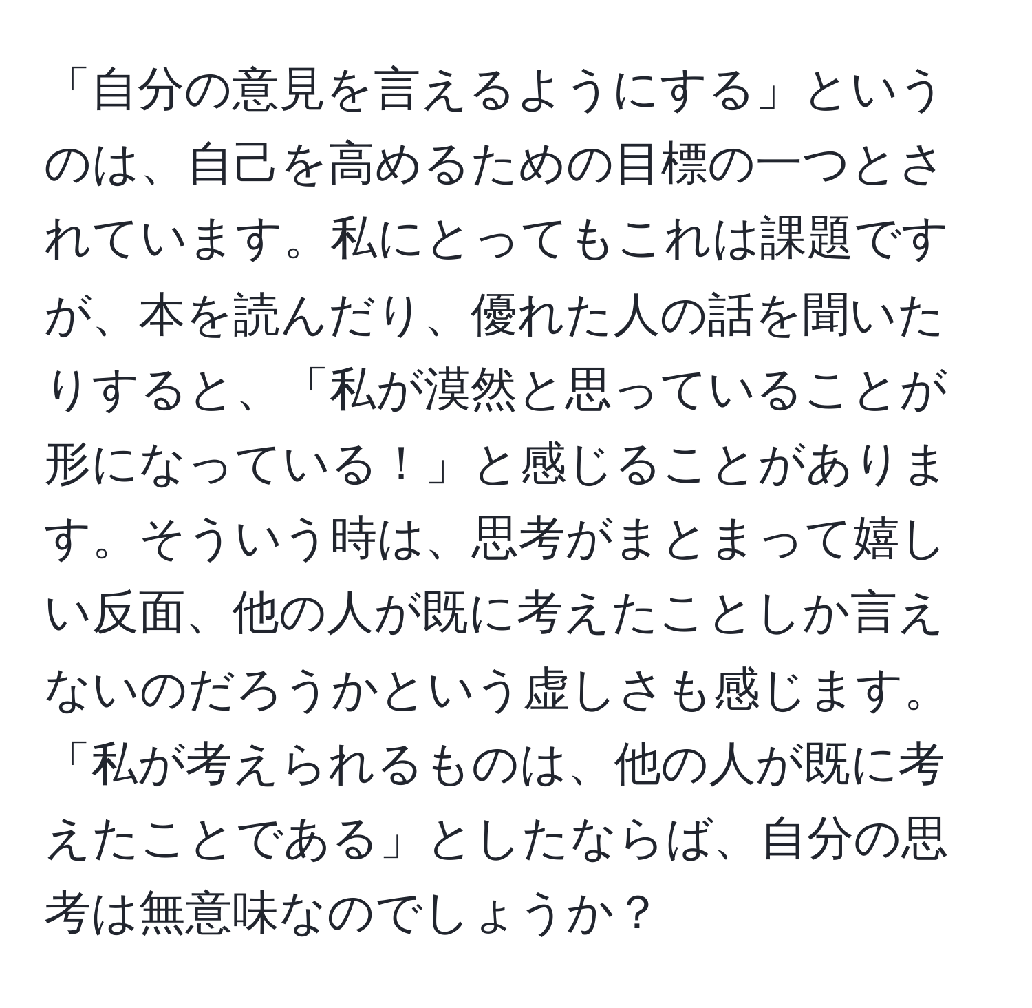 「自分の意見を言えるようにする」というのは、自己を高めるための目標の一つとされています。私にとってもこれは課題ですが、本を読んだり、優れた人の話を聞いたりすると、「私が漠然と思っていることが形になっている！」と感じることがあります。そういう時は、思考がまとまって嬉しい反面、他の人が既に考えたことしか言えないのだろうかという虚しさも感じます。「私が考えられるものは、他の人が既に考えたことである」としたならば、自分の思考は無意味なのでしょうか？