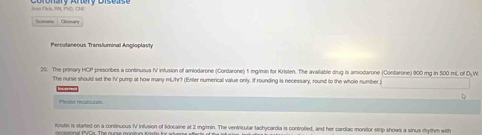 Coronary Aftery Disease 
Jsan Flick, RN, PhD, CNE 
Scenano Glossary 
Percutaneous Transluminal Angioplasty 
20. The primary HCP prescribes a continuous IV infusion of amiodarone (Cordarone) 1 mg/min for Kristen. The available drug is amiodarone (Cordarone) 900 mg in 500 mL of D₅W. 
The nurse should set the IV pump at how many mL/hr? (Enter numerical value only. If rounding is necessary, round to the whole number.) 
Incorrect 
Please recalculate. 
Kristin is started on a continuous IV infusion of lidocaine at 2 mg/min. The ventricular tachycardia is controlled, and her cardiac monitor strip shows a sinus rhythm with 
occasional PVCs. The nurse monitors Kristin for artuers