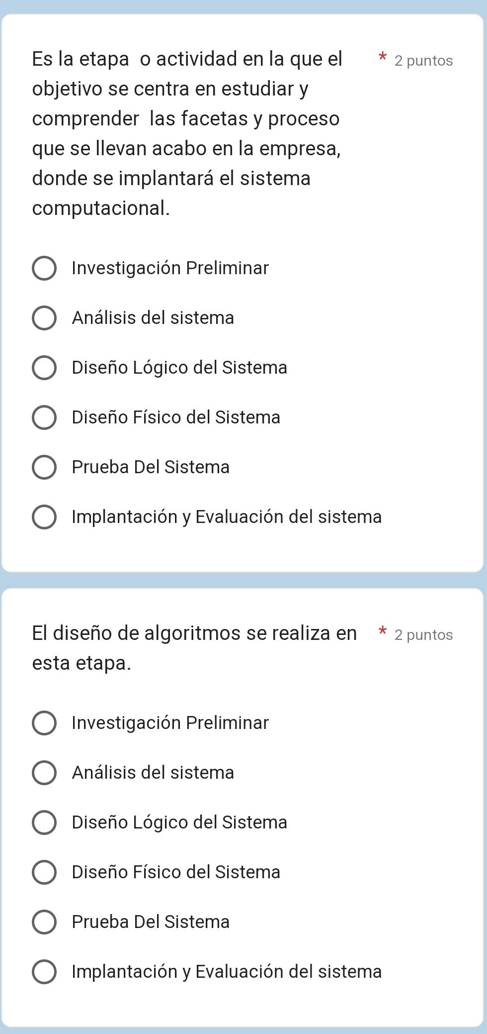 Es la etapa o actividad en la que el 2 puntos
objetivo se centra en estudiar y
comprender las facetas y proceso
que se llevan acabo en la empresa,
donde se implantará el sistema
computacional.
Investigación Preliminar
Análisis del sistema
Diseño Lógico del Sistema
Diseño Físico del Sistema
Prueba Del Sistema
Implantación y Evaluación del sistema
El diseño de algoritmos se realiza en * 2 puntos
esta etapa.
Investigación Preliminar
Análisis del sistema
Diseño Lógico del Sistema
Diseño Físico del Sistema
Prueba Del Sistema
Implantación y Evaluación del sistema