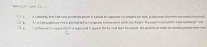 Norizón Line is
a a horizonial line that runs acruss the paper or canvas to represem the viewer's eye level, or dalinase whew the skymee the groued
b An artists paper, canyaa or photograph is composed to have more width than heaghs. The paper is tumed the "wam hambsger" wy
It is the point in space which is supposed to appear the furthest from the veeer , the position at which all remeding posille thes meet