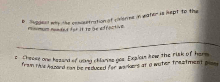 Suggest why the concentration of chlorine in water is kept to the 
minimum neaded for it to be effective 
_ 
c Choose one hazard of using chlorine gas. Explain how the risk of har 
from this hazard can be reduced for workers at a water treatment plam