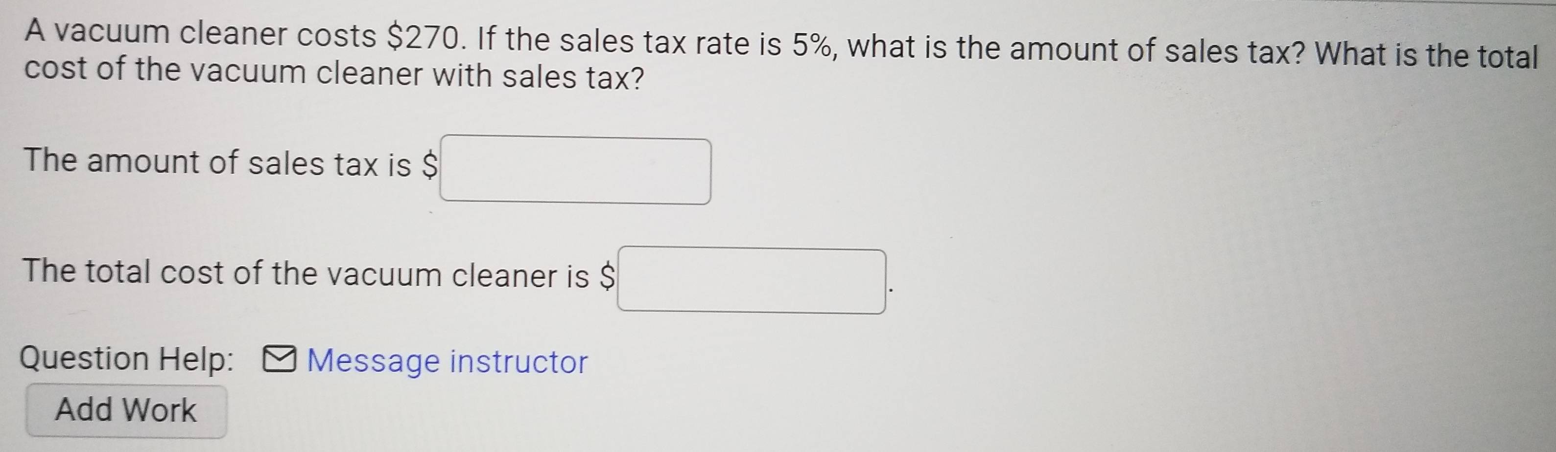 A vacuum cleaner costs $270. If the sales tax rate is 5%, what is the amount of sales tax? What is the total 
cost of the vacuum cleaner with sales tax? 
The amount of sales tax is $□
The total cost of the vacuum cleaner is $□. 
Question Help: Message instructor 
Add Work