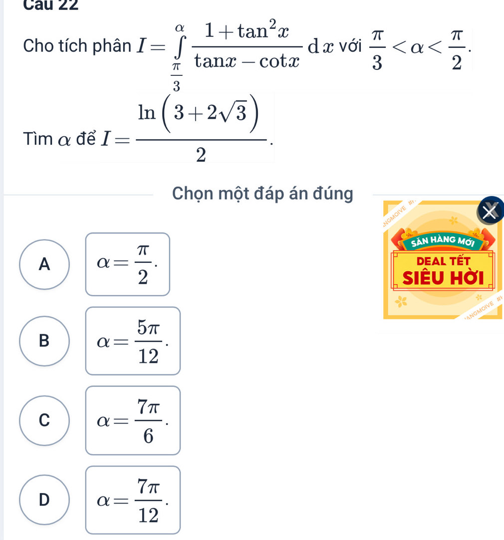 Cho tích phân I=∈tlimits _ π /3 ^alpha  (1+tan^2x)/tan x-cot x  d x với  π /3  . 
Tìm α để I= (ln (3+2sqrt(3)))/2 . 
Chọn một đáp án đúng
A alpha = π /2 . 
at
B alpha = 5π /12 .
C alpha = 7π /6 .
D alpha = 7π /12 .