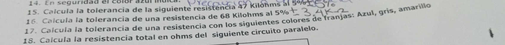 En seguridad el colór azul iuica 
15. Calcula la tolerancia de la siguiente resistencia 47 Kilohms al 5% 1 
16. Calcula la tolerancia de una resistencia de 68 Kilohms al 
17. Calcula la tolerancia de una resistencia con los siguientes colores de franjas: Azul, gris, amarillo 
18. Calcula la resistencia total en ohms del siguiente circuito paralelo.