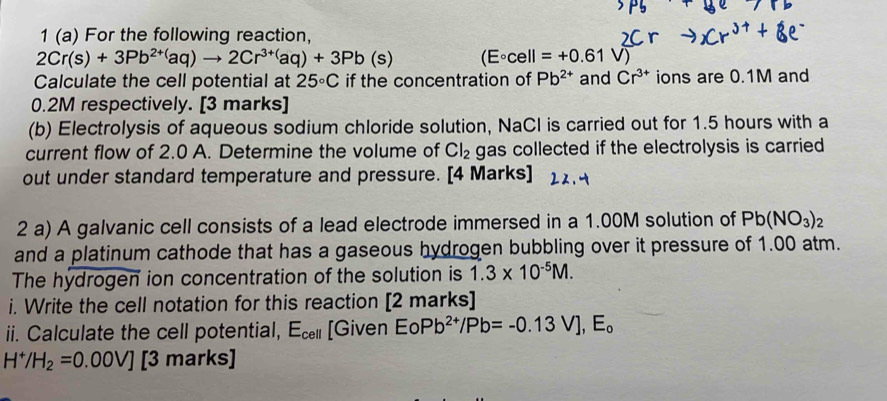 1 (a) For the following reaction,
2Cr(s)+3Pb^(2+()aq)to 2Cr^(3+()aq)+3Pb(s) (E°cell=+0.61V)
Calculate the cell potential at 25°C if the concentration of Pb^(2+) and Cr^(3+) ions are 0.1M and
0.2M respectively. [3 marks] 
(b) Electrolysis of aqueous sodium chloride solution, NaCl is carried out for 1.5 hours with a 
current flow of 2.0 A. Determine the volume of Cl_2 gas collected if the electrolysis is carried 
out under standard temperature and pressure. [4 Marks] 
2 a) A galvanic cell consists of a lead electrode immersed in a 1.00M solution of Pb(NO_3)_2
and a platinum cathode that has a gaseous hydrogen bubbling over it pressure of 1.00 atm. 
The hydrogen ion concentration of the solution is 1.3* 10^(-5)M. 
i. Write the cell notation for this reaction [2 marks] 
ii. Calculate the cell potential, E_cell [Given EO Pb^(2+)/Pb=-0.13V], E_o
H^+/H_2=0.00V] [3 marks]