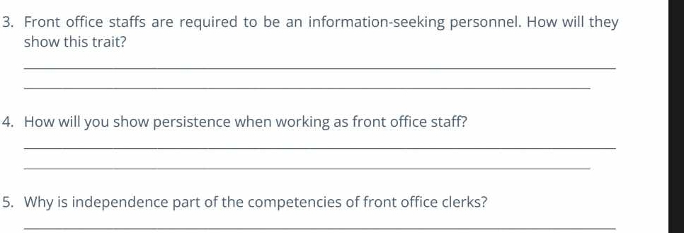 Front office staffs are required to be an information-seeking personnel. How will they 
show this trait? 
_ 
_ 
4. How will you show persistence when working as front office staff? 
_ 
_ 
5. Why is independence part of the competencies of front office clerks? 
_