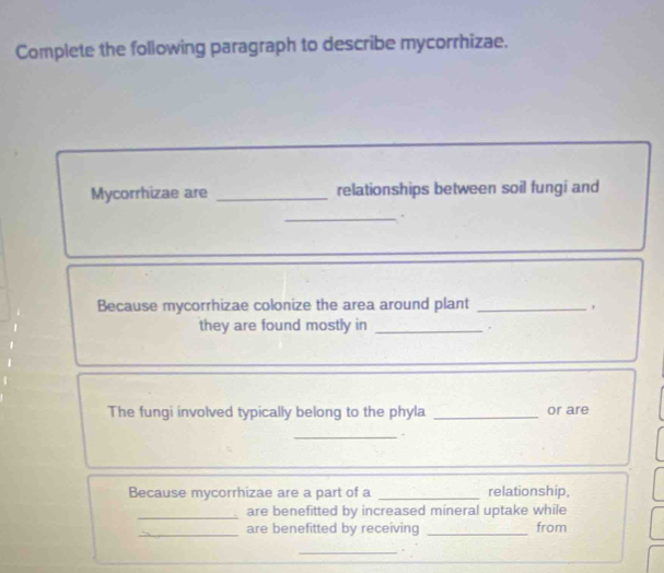 Complete the following paragraph to describe mycorrhizae. 
Mycorrhizae are _relationships between soil fungi and 
_. 
Because mycorrhizae colonize the area around plant_ 
they are found mostly in_ 
, 
The fungi involved typically belong to the phyla _or are 
_. 
Because mycorrhizae are a part of a _relationship, 
_ 
are benefitted by increased mineral uptake while 
_are benefitted by receiving _from 
_