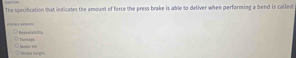 The specification that indicates the amount of force the press brake is able to deliver when performing a bend is called:
POSSIBLE ANSWERS:
Repeatability.
Tonnage.
Motor HP.
Stroke height.