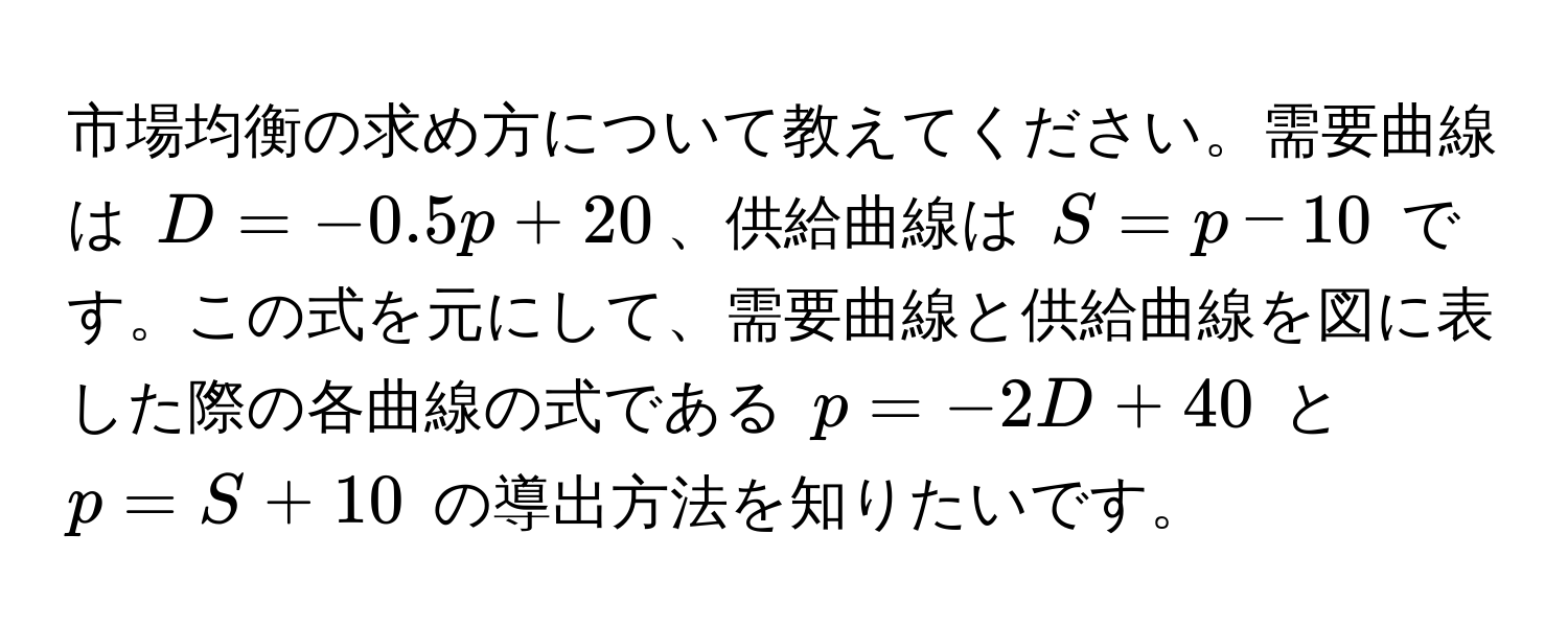 市場均衡の求め方について教えてください。需要曲線は $D = -0.5p + 20$、供給曲線は $S = p - 10$ です。この式を元にして、需要曲線と供給曲線を図に表した際の各曲線の式である $p = -2D + 40$ と $p = S + 10$ の導出方法を知りたいです。