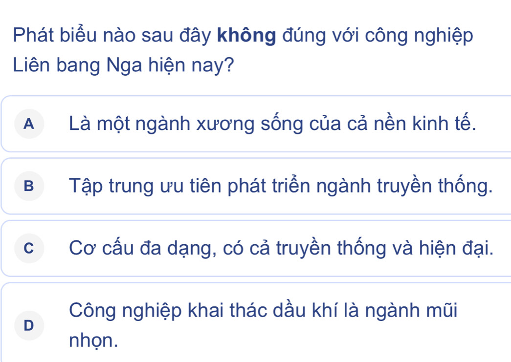 Phát biểu nào sau đây không đúng với công nghiệp
Liên bang Nga hiện nay?
A Là một ngành xương sống của cả nền kinh tế.
B Tập trung ưu tiên phát triển ngành truyền thống.
c Cơ cấu đa dạng, có cả truyền thống và hiện đại.
Công nghiệp khai thác dầu khí là ngành mũi
D
nhọn.