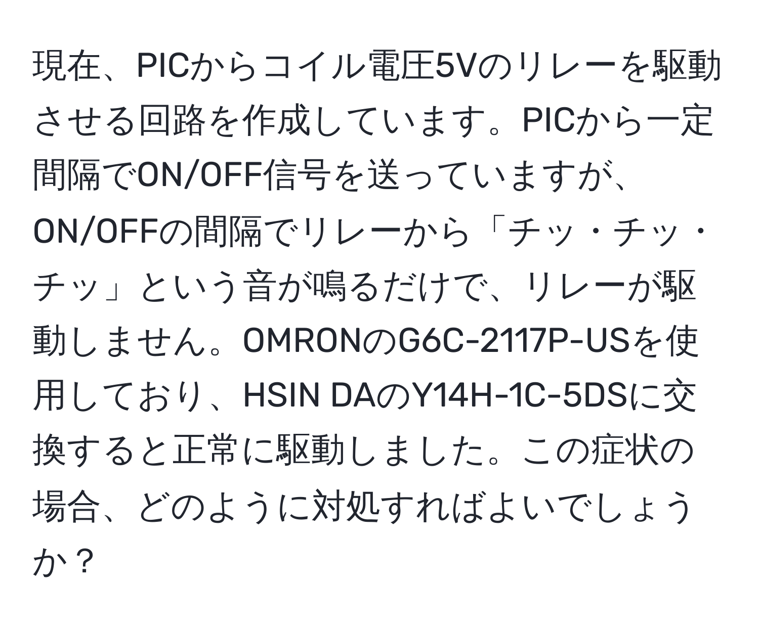 現在、PICからコイル電圧5Vのリレーを駆動させる回路を作成しています。PICから一定間隔でON/OFF信号を送っていますが、ON/OFFの間隔でリレーから「チッ・チッ・チッ」という音が鳴るだけで、リレーが駆動しません。OMRONのG6C-2117P-USを使用しており、HSIN DAのY14H-1C-5DSに交換すると正常に駆動しました。この症状の場合、どのように対処すればよいでしょうか？