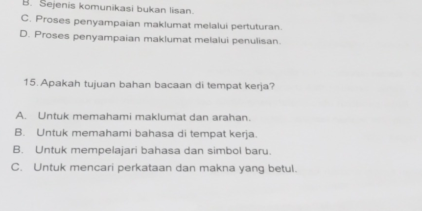 B. Sejenis komunikasi bukan lisan.
C. Proses penyampaian maklumat melalui pertuturan.
D. Proses penyampaian maklumat melalui penulisan.
15. Apakah tujuan bahan bacaan di tempat kerja?
A. Untuk memahami maklumat dan arahan.
B. Untuk memahami bahasa di tempat kerja.
B. Untuk mempelajari bahasa dan simbol baru.
C. Untuk mencari perkataan dan makna yang betul.