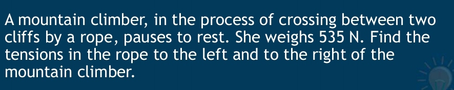 A mountain climber, in the process of crossing between two 
cliffs by a rope, pauses to rest. She weighs 535 N. Find the 
tensions in the rope to the left and to the right of the 
mountain climber.