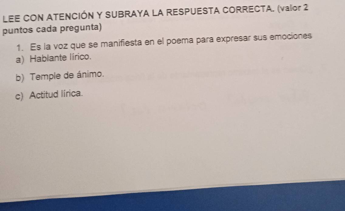 LEE CON ATENCIÓN Y SUBRAYA LA RESPUESTA CORRECTA. (valor 2
puntos cada pregunta)
1. Es la voz que se manifiesta en el poema para expresar sus emociones
a) Hablante lírico.
b) Temple de ánimo.
c) Actitud lírica.