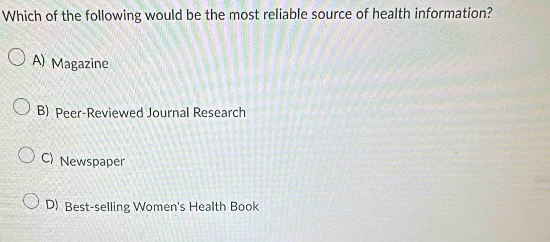 Which of the following would be the most reliable source of health information?
A) Magazine
B) Peer-Reviewed Journal Research
C) Newspaper
D) Best-selling Women's Health Book