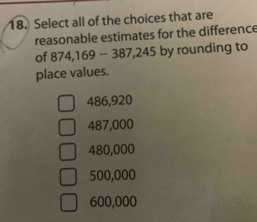 Select all of the choices that are
reasonable estimates for the difference
of 874,169-387,245 by rounding to
place values.
486,920
487,000
480,000
500,000
600,000