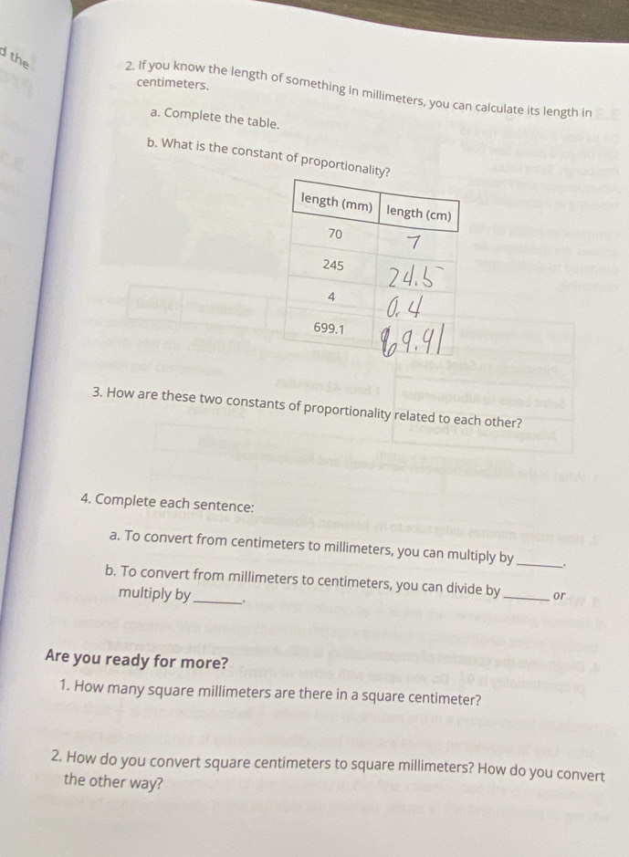 the
centimeters. 
2. If you know the length of something in millimeters, you can calculate its length in 
a. Complete the table. 
b. What is the constant of proportional 
3. How are these two constants of proportionality related to each other? 
4. Complete each sentence: 
a. To convert from centimeters to millimeters, you can multiply by _. 
b. To convert from millimeters to centimeters, you can divide by _or 
multiply by_ . 
Are you ready for more? 
1. How many square millimeters are there in a square centimeter? 
2. How do you convert square centimeters to square millimeters? How do you convert 
the other way?