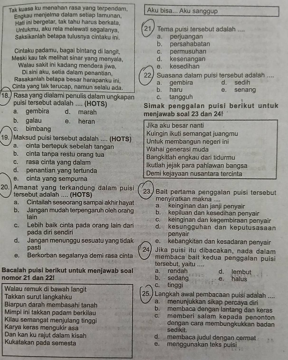 Tak kuasa ku menahan rasa yang terpendam, Aku bisa... Aku sanggup
Engkau menjelma dalam setiap lamunan,
Hati ini bergetar, tak tahu harus berkata,
Untukmu, aku rela melewati segalanya, 21 Tema puisi tersebut adalah ....
Saksikanlah betapa tulusnya cintaku ini. a. perjuangan
b. persahabatan
Cintaku padamu, bagai bintang di langit, c. permusuhan
Meski kau tak melihat sinar yang menyala, d. kesenangan
Walau sakit ini kadang mendera jiwa, e. kesedihan
Di sini aku, setia dalam penantian,
22, Suasana dalam puisi tersebut adalah ....
Rasakanlah betapa besar harapanku ini,
a. gembira d. sedih
Cinta yang tak terucap, namun selalu ada. b. haru e. senang
18. Rasa yang dialami penulis dalam ungkapan c. tangguh
puisi tersebut adalah .... (HOTS)
Simak penggalan puisi berikut untuk
a. gembira d. marah
menjawab soal 23 dan 24!
b. galau e. heran
c. bimbang
Jika aku besar nanti
Kuingin ikuti semangat juangmu
19. Maksud puisi tersebut adalah .... (HOTS) Untuk membangun negeri ini
a. cinta bertepuk sebelah tangan
Wahai generasi muda
b. cinta tanpa restu orang tua
Bangkitlah engkau dari tidurmu
c. rasa cinta yang dalam Ikutlah jejak para pahlawan bangsa
d. penantian yang tertunda
Demi kejayaan nusantara tercinta
e. cinta yang sempurna
20. Amanat yang terkandung dalam puisi 23. Bait pertama penggalan puisi tersebut
tersebut adalah .... (HOTS)
menyiratkan makna ....
a. Cintailah seseorang sampai akhir hayat a. keinginan dan janji penyair
b. Jangan mudah terpengaruh oleh orang b. kepiluan dan kesedihan penyair
lain c. keinginan dan kegembiraan penyair
c. Lebih baik cinta pada orang lain dari d. kesungguhan dan keputusasaan
pada diri sendiri penyair
d. Jangan menunggu sesuatu yang tidak e. kebangkitan dan kesadaran penyair
pasti 24) Jika puisi itu dibacakan, nada dalam
e. Berkorban segalanya demi rasa cinta membaca bait kedua penggalan puisi
tersebut, yaitu ....
Bacalah puisi berikut untuk menjawab soal a. rendah d. lembut
nomor 21 dan 22! b. sedang e. halus
Walau remuk di bawah langit
c. tinggi
25.) Langkah awal pembacaan puisi adalah ....
Takkan surut langkahku a. menunjukkan sikap percaya diri
Biarpun darah membasahi tanah b. membaca dengan lantang dan keras
Mimpi ini takkan padam berkilau c. memberi salam kepada penonton
Kilau semangat menjulang tinggi dengan cara membungkukkan badan
Karya keras mengukir asa sedikit.
Dan kan ku rajut dalam kisah d. membaca judul dengan cermat
Kukatakan pada semesta e. menggunakan teks puisi