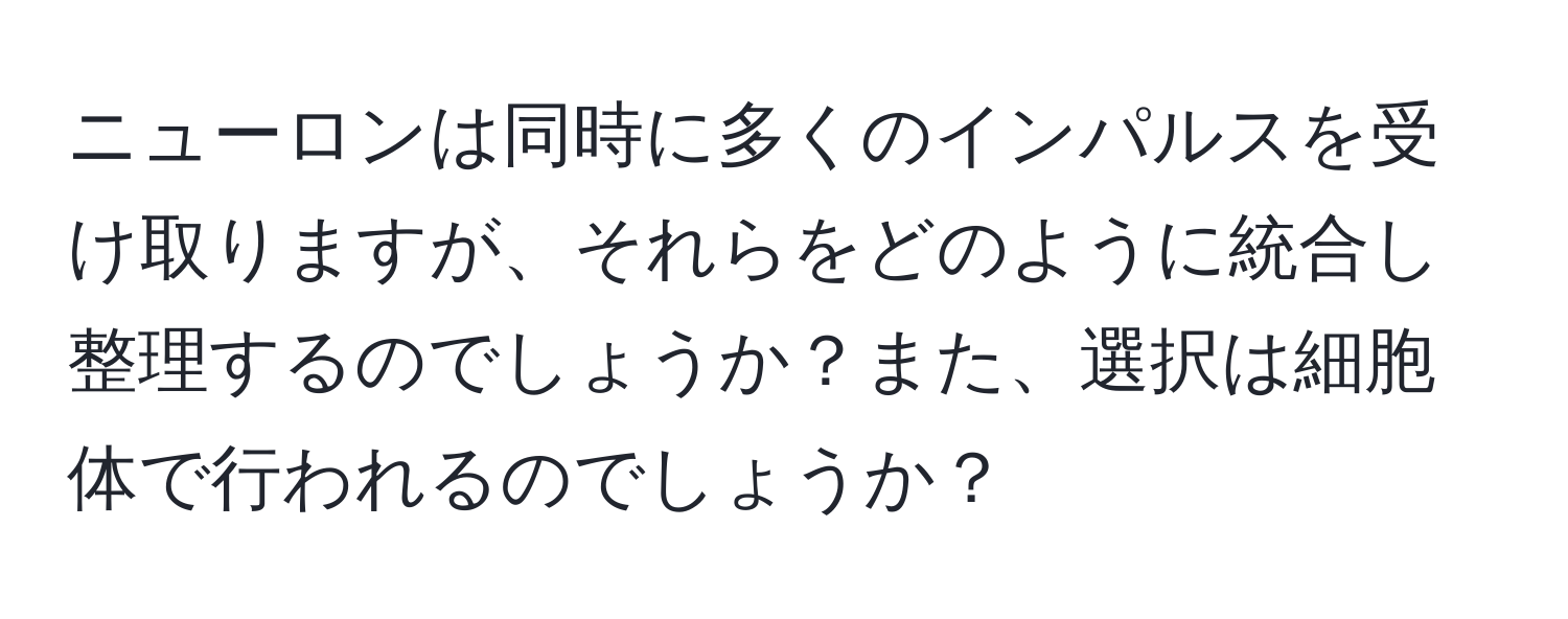 ニューロンは同時に多くのインパルスを受け取りますが、それらをどのように統合し整理するのでしょうか？また、選択は細胞体で行われるのでしょうか？