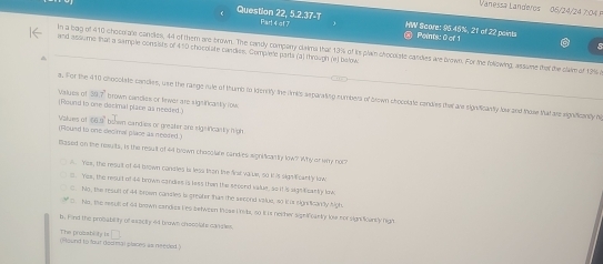 Vanessä Landeros 06/24/24 7 0 
Question 22, 5.2.37-T Part 4 of 7 HW Score: 95.45%, 21 of 22 points Peints: 0 of 1
5
and assume that a sample consists of 410 chocol ite candies. Complete parta (a) through (e) betow In a bag of 410 chocol ats candes, 44 ol them are brown. The candy company clima that 13% of ts plain chocolate candies are brown. For the fllowing, assume that the clam of 13% i
^
Vialues of 39.7 '
a. For the 410 chocoliate candies, use the range rule of thumb to idenily the fimits separating numbers of drown shocolate candies ther are significanly low and those that are rignificantly hi
(Round to one desimal place as needed.) brown candies or twer are sign ificaltly low
Valves of 1669 bshwn candies or greater are ziga incanty (ph.
(Round to one decimal place as recited.)
Based on the resuits, is the result of 44 brown chocolare candies significanty low? Why of wry noc
A Yee, the result of 44l brown condles is less than the first varuw, so it is signcantly low
:. Yes, the resurt of 44 brown candies is less than the secend value, so it is signiticanty lowc
C. No, the result of 44 brown candles is greater thas the second value, so it is sign licandly high.
C. No, the resull of ad brown candiss Les between those Units, 60 It is neiher signlf cantly loe nor sign ficantly nigh
h. Fird the prosability of esactty 44 brown choolate dancles.
The prozablity is □ 
(Found to four dos mal places as neesled )