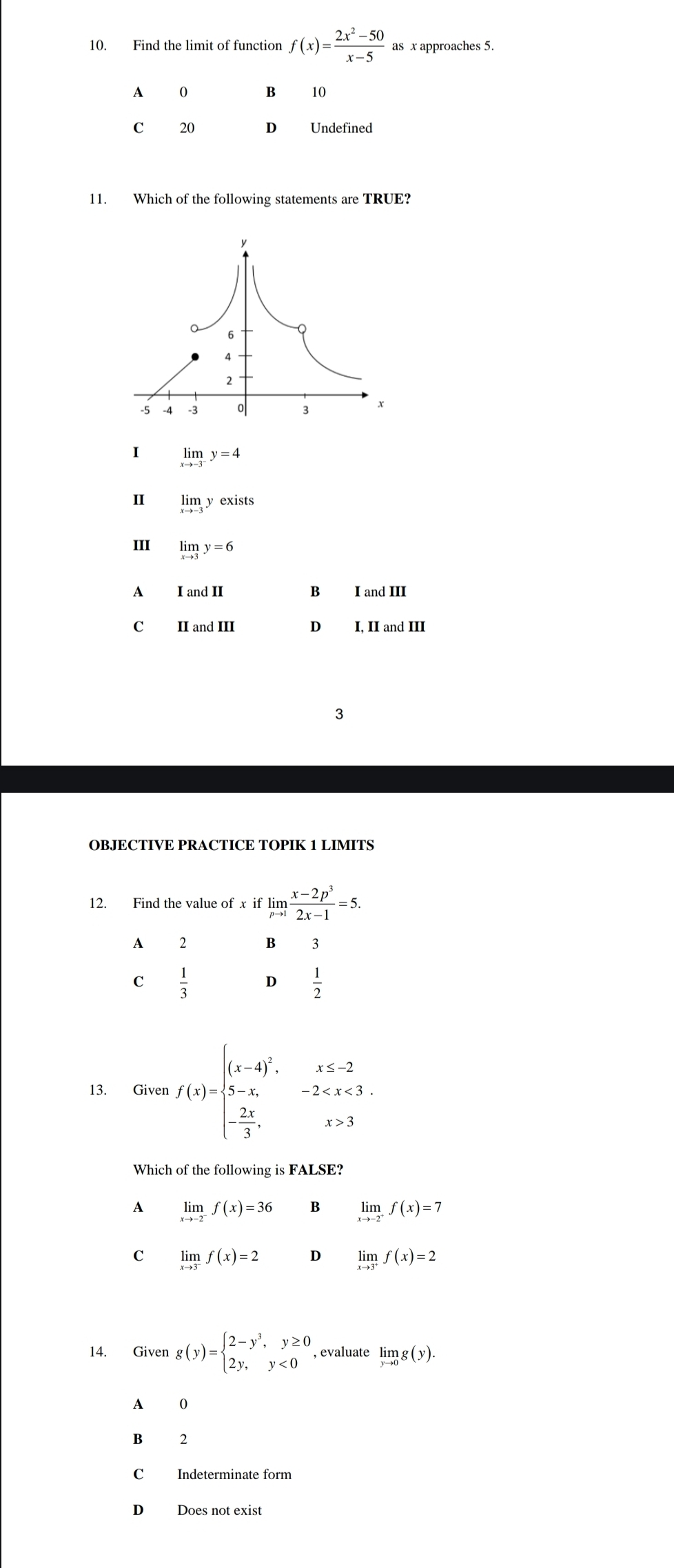 Find the limit of function f(x)= (2x^2-50)/x-5  as x approaches 5.
A 0 B 10
C 20 D Undefined
11. Which of the following statements are TRUE?
I limlimits _xto -3^-y=4
I limlimits n y exists
III limlimits _xto 3y=6
A I and II B I and III
C II and III D₹ I, II and III
3
OBJECTIVE PRACTICE TOPIK 1 LIMITS
12. Find the value of x if limlimits _pto 1 (x-2p^3)/2x-1 =5. 
A £ 2 B 3
C  1/3  D  1/2 
13. Given f(x)=beginarrayl (x-4)^2,x≤ -2 5-x,-2 3endarray.
Which of the following is FALSE?
A limlimits _xto -2^-f(x)=36 B limlimits _xto -2^+f(x)=7
C limlimits _xto 3^-f(x)=2 D limlimits _xto 3^+f(x)=2
14. Given g(y)=beginarrayl 2-y^3,y≥ 0 2y,y<0endarray. , evaluate limlimits _yto 0g(y).
A 0
B 2
C Indeterminate form
D Does not exist