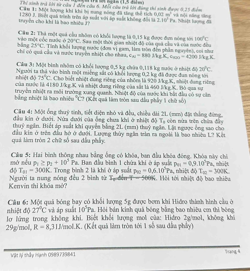 nghệm trả lời ngắn (1,5 điểm)
Thí sinh trả lời từ câu 1 đến câu 6. Mỗi câu trả lời đúng thí sinh được 0,25 điểm
Câu 1: Một lượng khí khi bị nung nóng đã tăng thể tích 0,02m^3 và nội năng tăng
1280 J. Biết quá trình trên áp suất với áp suất không đổi là 2.10^5Pa. Nhiệt lượng đã
truyền cho khí là bao nhiêu J?
Câu 2: Thả một quả cầu nhôm có khối lượng là 0,15 kg được đựn nóng tới 100°C
vào một cốc nước ở 20°C. Sau một thời gian nhiệt độ của quả cầu và của nước đều
bằng 25°C. Tính khối lượng nước (đơn vị gam, làm tròn đến phần nguyên), coi như
chỉ có quả cầu và nước truyền nhiệt cho nhau, c_A1=880J/kg.K,c_H2O=4200J/kg.K.
Câu 3: Một bình nhôm có khối lượng 0,5 kg chứa 0,118 kg nước ở nhiệt độ 20°C.
Người ta thả vào bình một miếng sắt có khối lượng 0,2 kg đã được đun nóng tới
nhiệt độ 75°C. Cho biết nhiệt dung riêng của nhôm là 920 J/kg.K, nhiệt dung riêng
của nước là 4180 J/kg.K và nhiệt dung riêng của sắt là 460 J/kg.K. Bỏ qua sự
truyền nhiệt ra môi trường xung quanh. Nhiệt độ của nước khi bắt đầu có sự cân
bằng nhiệt là bao nhiêu°C ? (Kết quả làm tròn sau dấu phẩy 1 chữ số)
Câu 4: Một ống thuỷ tinh, tiết diện nhỏ và đều, chiều dài 2L (mm) đặt thẳng đứng,
đầu kín ở dưới. Nửa dưới của ống chưa khí ở nhiệt độ Tọ còn nửa trên chứa đầy
thuỷ ngân. Biết áp suất khí quyển bằng 2L (mm) thuỷ ngân. Lật ngược ổng sao cho
đầu kín ở trên đầu hở ở dưới. Lượng thủy ngân tràn ra ngoài là bao nhiêu L? Kết
quả làm tròn 2 chữ số sau dấu phầy.
Câu 5: Hai bình thông nhau bằng ống có khóa, ban đầu khóa đóng. Khóa này chỉ
mở nếu p_1≥ p_2+10^5Pa. Ban đầu bình 1 chứa khí ở áp suất p_01=0,9.10^5Pa , nhiệt
độ T_01=300K.. Trong bình 2 là khí ở áp suất p_02=0,6.10^5Pa , nhiệt độ T_02=300K.
Người ta nung nóng đều 2 bình từ Tạ đến T =500R E. Hỏi tới nhiệt độ bao nhiêu
Kenvin thì khóa mở?
Câu 6: Một quả bóng bay có khối lượng 5g được bơm khí Hidro thành hình cầu ở
nhiệt độ 27°C và áp suất 10^5Pa 1. Hỏi bán kính quả bóng bằng bao nhiêu cm thì bóng
lơ lửng trong không khí. Biết khối lượng mol của: Hidro 2g/mol, không khí
29g/mol, R=8 ,31J/mol.K. (Kết quả làm tròn tới 1 số sau dầu phầy)
Vật lý thầy Hạnh 0989739841
Trang 4