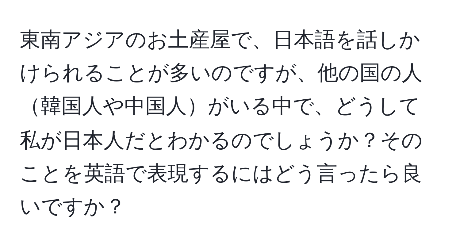 東南アジアのお土産屋で、日本語を話しかけられることが多いのですが、他の国の人韓国人や中国人がいる中で、どうして私が日本人だとわかるのでしょうか？そのことを英語で表現するにはどう言ったら良いですか？