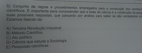 Conjunto de regras e procedimentos empregados para a construção dos conhecio
científicos. É importante para compreender que a base da ciência é a construção de perg
suas possíveis respostas, que passarão por análise para saber se são verdadeiras ou
Estamos falando de:
A) Terceira Revolução Industrial
B) Método Científico
C) Ato político
D) Ciência que estuda a Sociologia
E) Pesquisas científicas