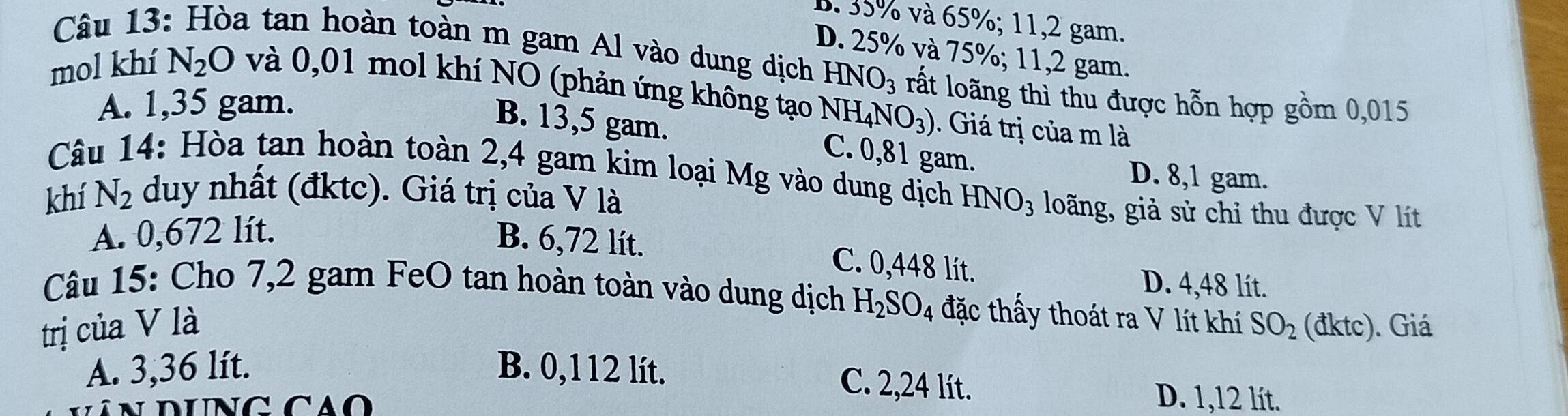 B. 35% và 65%; 11, 2 gam.
D. 25% và 75%; 11, 2 gam.
Câu 13: Hòa tan hoàn toàn m gam Al vào dung dịch HNO_3 rất loãng thì thu được hỗn hợp gồm 0,015
mol khí N_2O và 0,01 mol khí NO (phản ứng không tạo NH_4NO_3). Giá trị của m là
A. 1,35 gam.
B. 13,5 gam. C. 0,81 gam.
Câu 14: Hòa tan hoàn toàn 2,4 gam kim loại Mg vào dung dịch
D. 8,1 gam.
khí N_2 duy nhất (đktc). Giá trị của V là HNO_3 loãng, giả sử chỉ thu được V lít
A. 0,672 lít.
B. 6,72 lít. C. 0,448 lít.
D. 4,48 lít.
Câu 15: Cho 7,2 gam FeO tan hoàn toàn vào dung dịch H_2SO_4 đặc thấy thoát ra V lít khí
trị của V là SO_2 (đ1 (tc) ). Giá
A. 3,36 lít. B. 0,112 lít.
C. 2,24 lít. D. 1,12 lít.