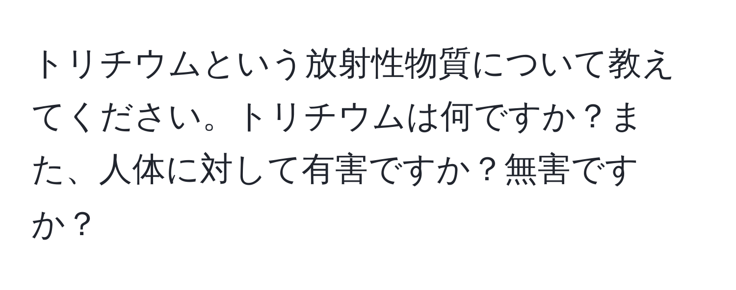 トリチウムという放射性物質について教えてください。トリチウムは何ですか？また、人体に対して有害ですか？無害ですか？